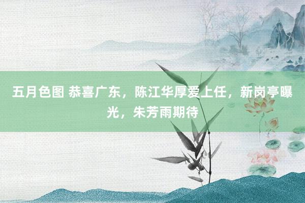 五月色图 恭喜广东，陈江华厚爱上任，新岗亭曝光，朱芳雨期待