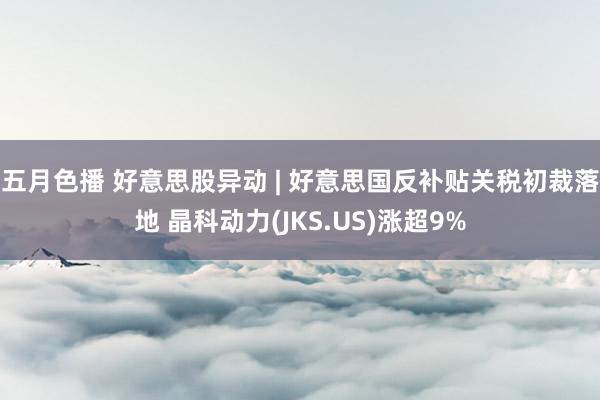 五月色播 好意思股异动 | 好意思国反补贴关税初裁落地 晶科动力(JKS.US)涨超9%