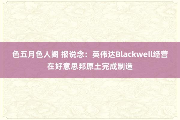 色五月色人阁 报说念：英伟达Blackwell经营在好意思邦原土完成制造
