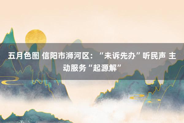 五月色图 信阳市浉河区：“未诉先办”听民声 主动服务“起源解”