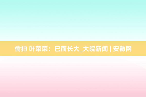 偷拍 叶荣荣：已而长大_大皖新闻 | 安徽网