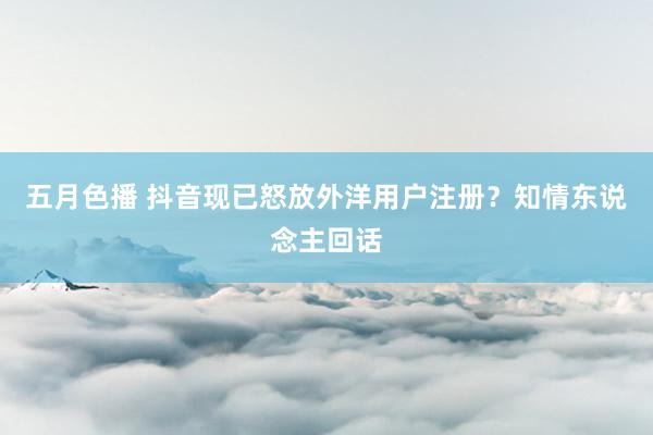 五月色播 抖音现已怒放外洋用户注册？知情东说念主回话