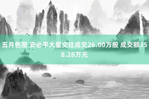 五月色图 安必平大量交往成交26.00万股 成交额358.28万元