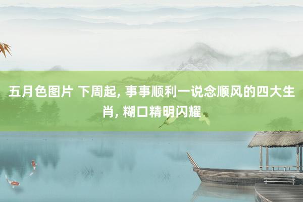 五月色图片 下周起， 事事顺利一说念顺风的四大生肖， 糊口精明闪耀
