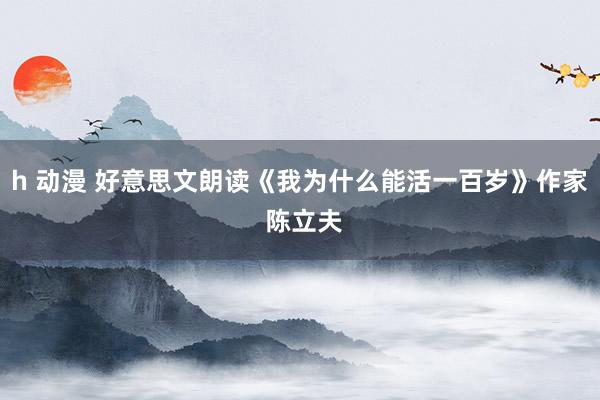 h 动漫 好意思文朗读《我为什么能活一百岁》作家 陈立夫