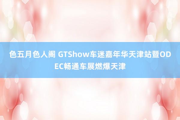 色五月色人阁 GTShow车迷嘉年华天津站暨ODEC畅通车展燃爆天津