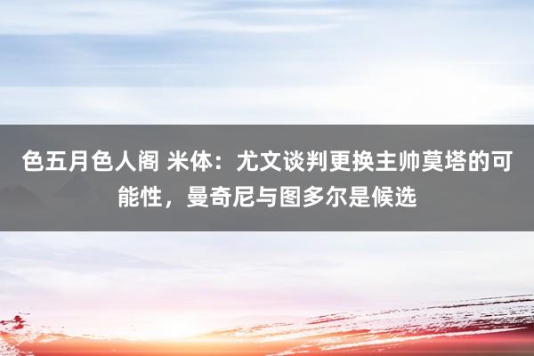 色五月色人阁 米体：尤文谈判更换主帅莫塔的可能性，曼奇尼与图多尔是候选