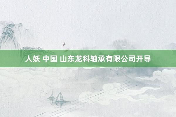 人妖 中国 山东龙科轴承有限公司开导