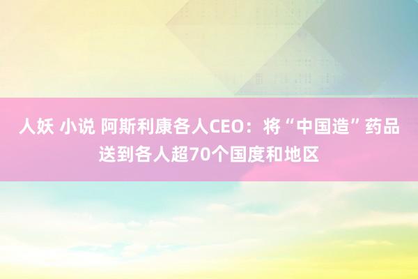 人妖 小说 阿斯利康各人CEO：将“中国造”药品送到各人超70个国度和地区