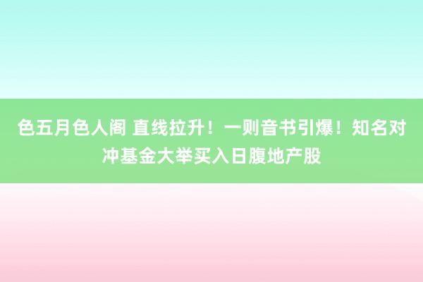 色五月色人阁 直线拉升！一则音书引爆！知名对冲基金大举买入日腹地产股