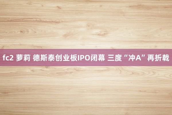 fc2 萝莉 德斯泰创业板IPO闭幕 三度“冲A”再折戟