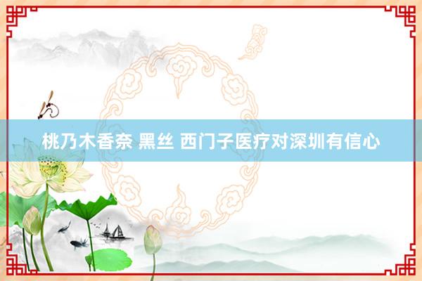 桃乃木香奈 黑丝 西门子医疗对深圳有信心