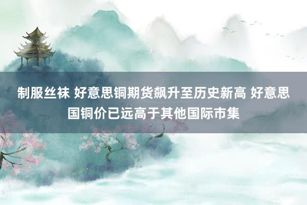 制服丝袜 好意思铜期货飙升至历史新高 好意思国铜价已远高于其他国际市集