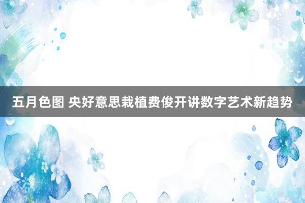 五月色图 央好意思栽植费俊开讲数字艺术新趋势
