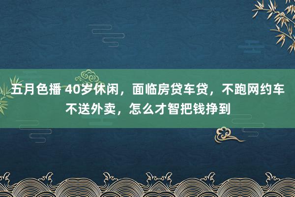 五月色播 40岁休闲，面临房贷车贷，不跑网约车不送外卖，怎么才智把钱挣到