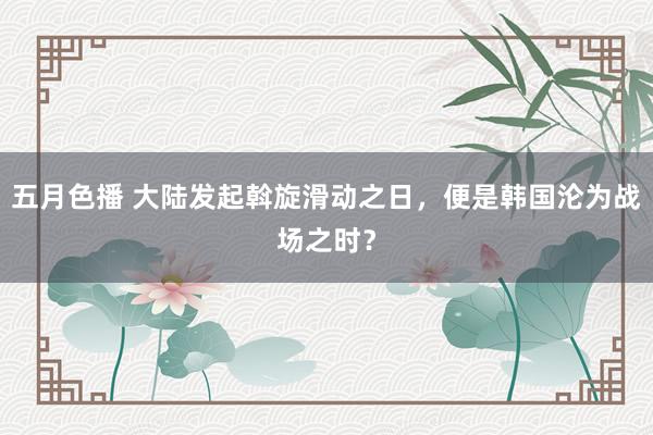 五月色播 大陆发起斡旋滑动之日，便是韩国沦为战场之时？