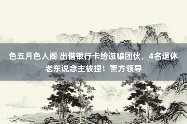 色五月色人阁 出借银行卡给诳骗团伙，4名退休老东说念主被捏！警方领导