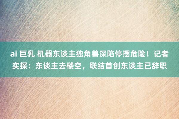 ai 巨乳 机器东谈主独角兽深陷停摆危险！记者实探：东谈主去楼空，联结首创东谈主已辞职