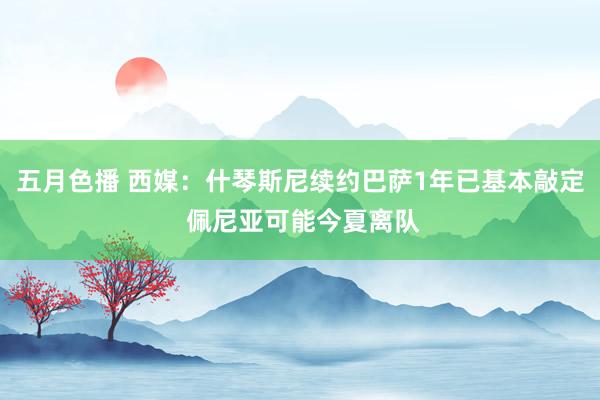 五月色播 西媒：什琴斯尼续约巴萨1年已基本敲定 佩尼亚可能今夏离队