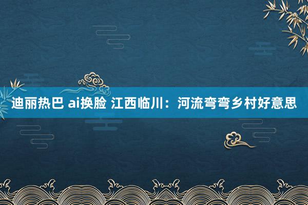 迪丽热巴 ai换脸 江西临川：河流弯弯乡村好意思