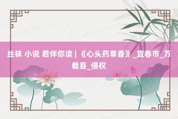 丝袜 小说 君伴你读 | 《心头药草香》_宜春市_万载县_侵权