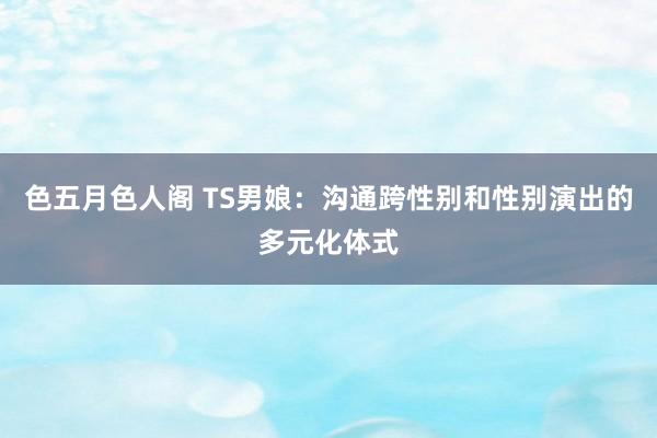 色五月色人阁 TS男娘：沟通跨性别和性别演出的多元化体式