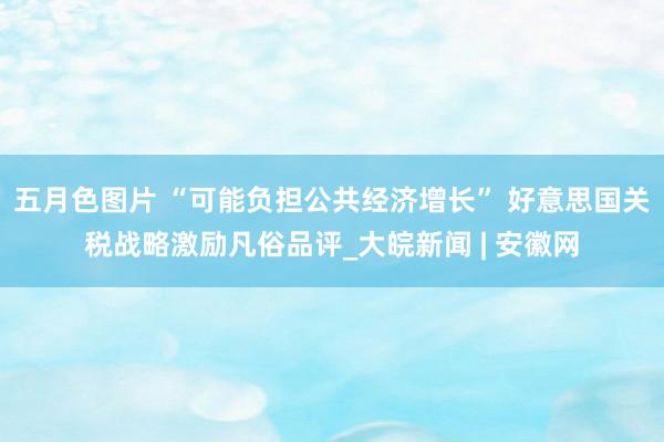 五月色图片 “可能负担公共经济增长” 好意思国关税战略激励凡俗品评_大皖新闻 | 安徽网