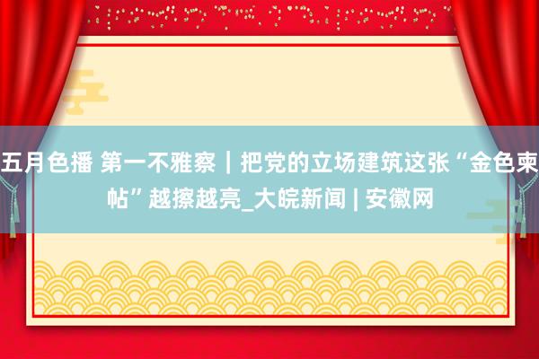 五月色播 第一不雅察｜把党的立场建筑这张“金色柬帖”越擦越亮_大皖新闻 | 安徽网