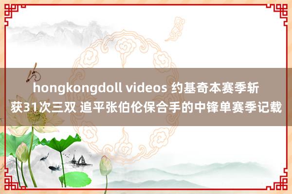 hongkongdoll videos 约基奇本赛季斩获31次三双 追平张伯伦保合手的中锋单赛季记载