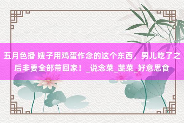 五月色播 嫂子用鸡蛋作念的这个东西，男儿吃了之后非要全部带回家！_说念菜_蔬菜_好意思食
