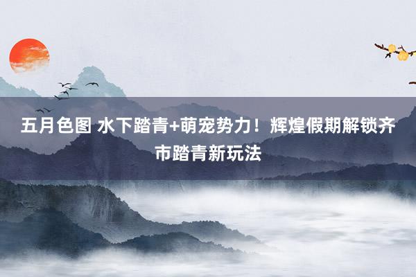 五月色图 水下踏青+萌宠势力！辉煌假期解锁齐市踏青新玩法