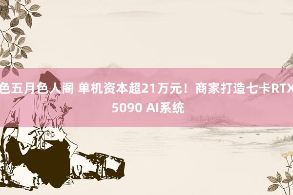 色五月色人阁 单机资本超21万元！商家打造七卡RTX 5090 AI系统