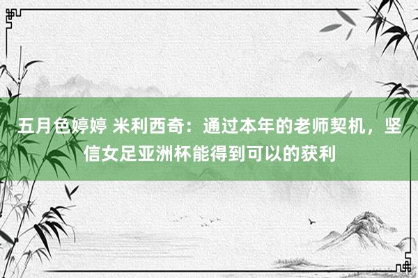 五月色婷婷 米利西奇：通过本年的老师契机，坚信女足亚洲杯能得到可以的获利