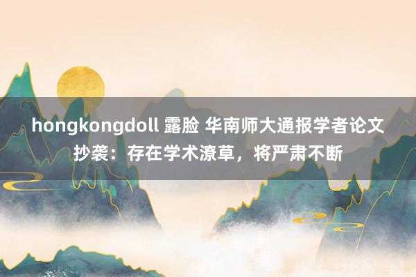 hongkongdoll 露脸 华南师大通报学者论文抄袭：存在学术潦草，将严肃不断