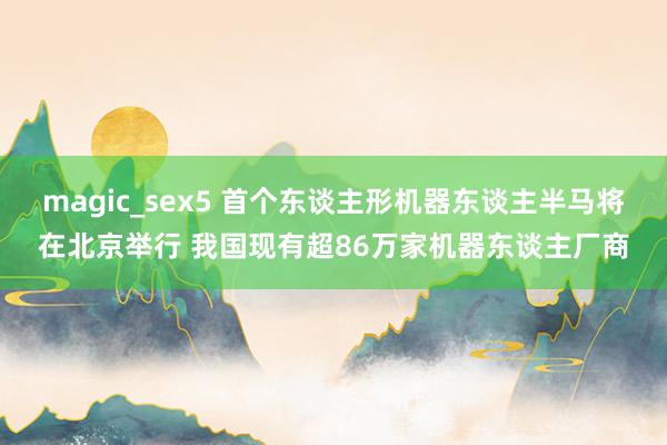 magic_sex5 首个东谈主形机器东谈主半马将在北京举行 我国现有超86万家机器东谈主厂商