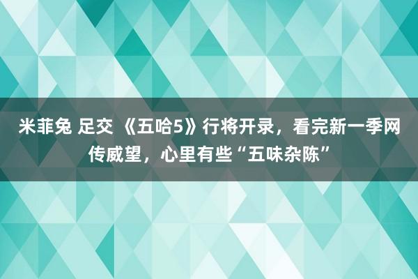 米菲兔 足交 《五哈5》行将开录，看完新一季网传威望，心里有些“五味杂陈”