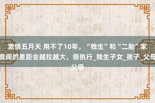 激情五月天 用不了10年，“独生”和“二胎”家庭间的差距会越拉越大，很执行_独生子女_孩子_父母