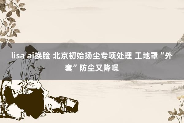lisa ai换脸 北京初始扬尘专项处理 工地罩“外套”防尘又降噪