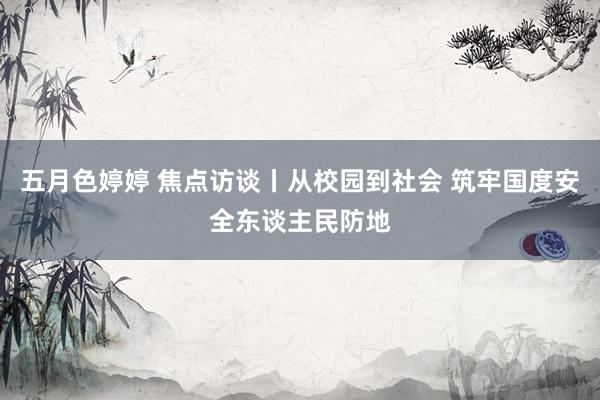 五月色婷婷 焦点访谈丨从校园到社会 筑牢国度安全东谈主民防地