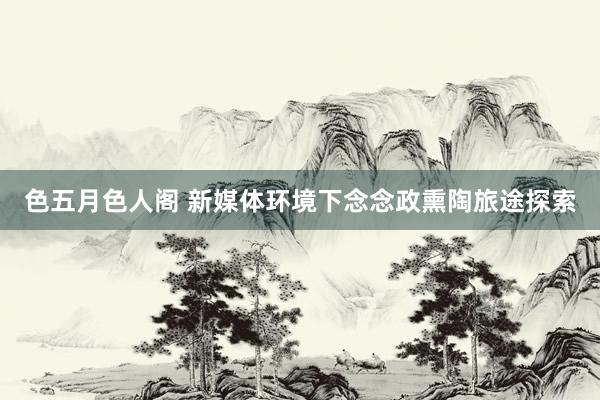 色五月色人阁 新媒体环境下念念政熏陶旅途探索