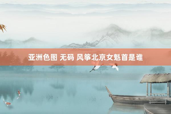 亚洲色图 无码 风筝北京女魁首是谁
