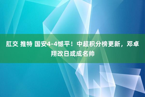 肛交 推特 国安4-4憾平！中超积分榜更新，邓卓翔改日或成名帅