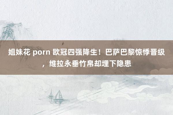 姐妹花 porn 欧冠四强降生！巴萨巴黎惊悸晋级，维拉永垂竹帛却埋下隐患