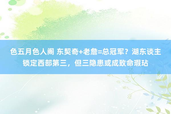 色五月色人阁 东契奇+老詹=总冠军？湖东谈主锁定西部第三，但三隐患或成致命瑕玷