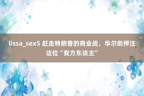 lissa_sex5 赶走特朗普的商业战，华尔街押注这位“我方东谈主”