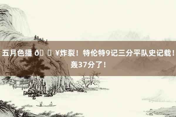 五月色播 💥炸裂！特伦特9记三分平队史记载！轰37分了！