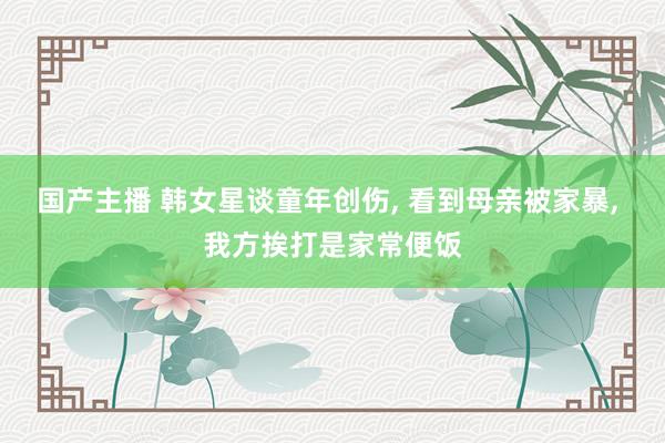 国产主播 韩女星谈童年创伤， 看到母亲被家暴， 我方挨打是家常便饭